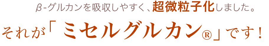 β-グルカンを吸収しやすく、超微粒子化しました。それがミセルグルカンです。